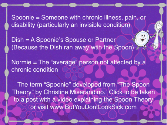 Bottled Time Chronic Illness Terms. Spoonie - person with chronic illness, pain, or disability (esp. invisible); Dish - A Spoonie's spouse or partner; Normie - The average person not affected by chronic illness. "Spoonie" is from The Spoon Theory ButYouDontLookSick.com